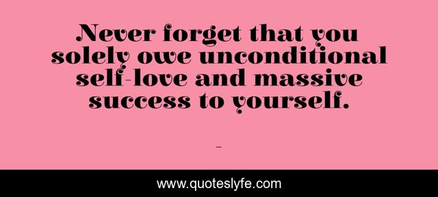 Never forget that you solely owe unconditional self-love and massive success to yourself.