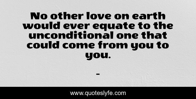 No other love on earth would ever equate to the unconditional one that could come from you to you.