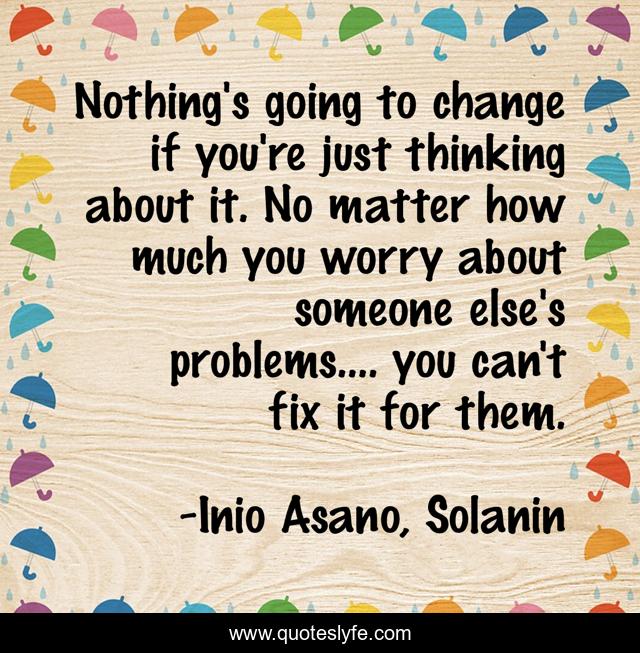 Nothing's going to change if you're just thinking about it. No matter how much you worry about someone else's problems.... you can't fix it for them.