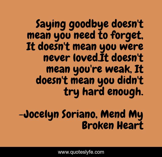 Saying goodbye doesn't mean you need to forget, It doesn't mean you were never loved.It doesn't mean you're weak, It doesn't mean you didn't try hard enough.