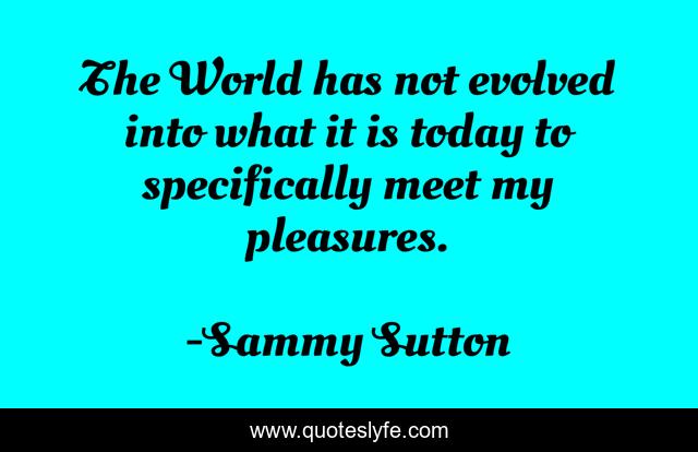 The World has not evolved into what it is today to specifically meet my pleasures.