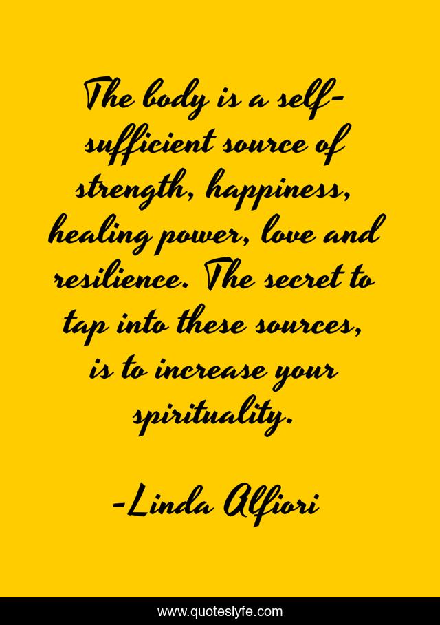 The body is a self-sufficient source of strength, happiness, healing power, love and resilience. The secret to tap into these sources, is to increase your spirituality.