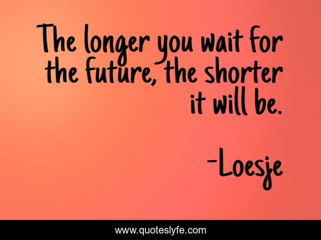 The longer you wait for the future, the shorter it will be.