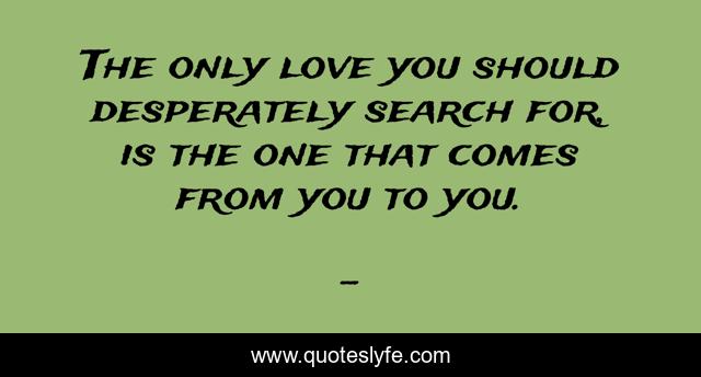 The only love you should desperately search for, is the one that comes from you to you.