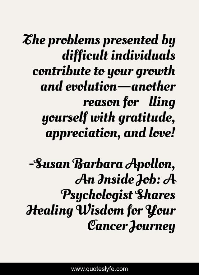 The problems presented by difficult individuals contribute to your growth and evolution—another reason for ﬁlling yourself with gratitude, appreciation, and love!