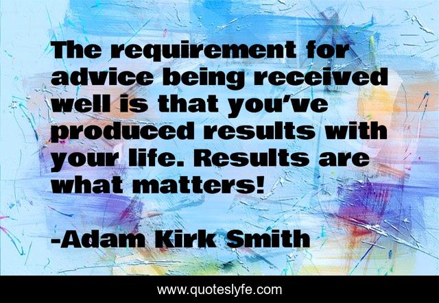 The requirement for advice being received well is that you’ve produced results with your life. Results are what matters!