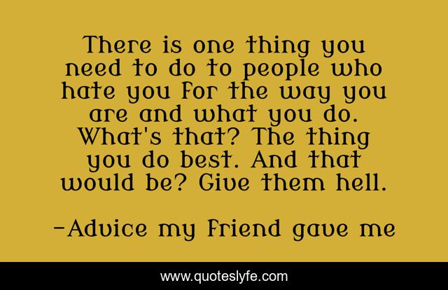 There is one thing you need to do to people who hate you for the way you are and what you do. What's that? The thing you do best. And that would be? Give them hell.