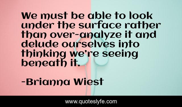 We must be able to look under the surface rather than over-analyze it and delude ourselves into thinking we’re seeing beneath it.