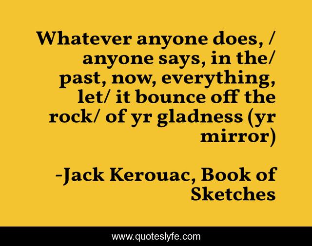 Whatever anyone does, / anyone says, in the/ past, now, everything, let/ it bounce off the rock/ of yr gladness (yr mirror)