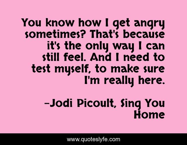 You know how I get angry sometimes? That's because it's the only way I can still feel. And I need to test myself, to make sure I'm really here.