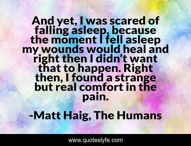 And yet, I was scared of falling asleep, because the moment I fell asleep my wounds would heal and right then I didn’t want that to happen. Right then, I found a strange but real comfort in the pain.