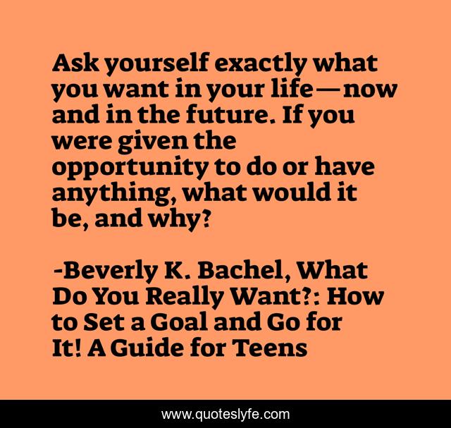 Ask yourself exactly what you want in your life—now and in the future. If you were given the opportunity to do or have anything, what would it be, and why?