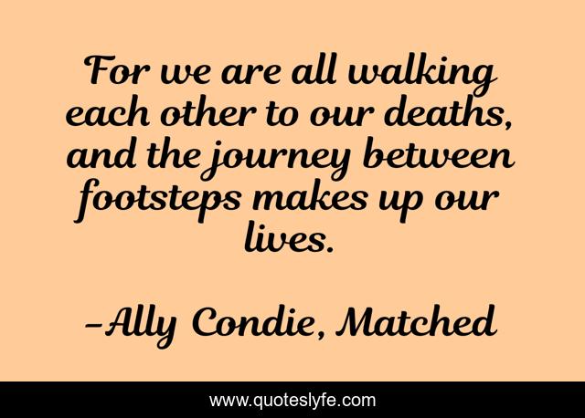 For we are all walking each other to our deaths, and the journey between footsteps makes up our lives.