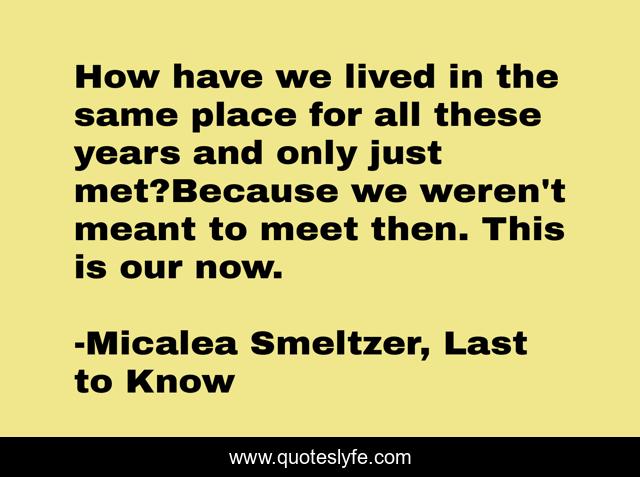 How have we lived in the same place for all these years and only just met?Because we weren't meant to meet then. This is our now.