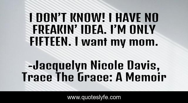 I DON’T KNOW! I HAVE NO FREAKIN’ IDEA. I’M ONLY FIFTEEN. I want my mom.