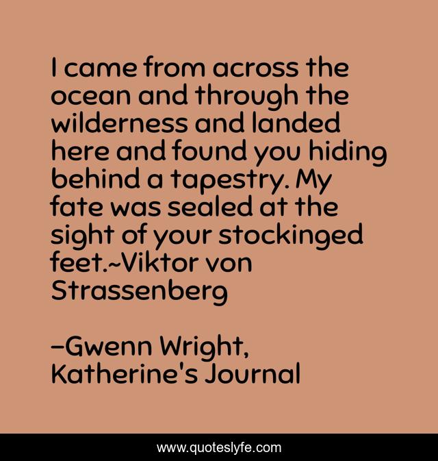 I came from across the ocean and through the wilderness and landed here and found you hiding behind a tapestry. My fate was sealed at the sight of your stockinged feet.~Viktor von Strassenberg