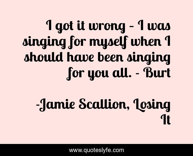 I got it wrong – I was singing for myself when I should have been singing for you all. - Burt