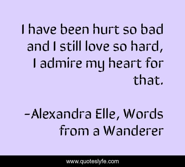 I have been hurt so bad and I still love so hard, I admire my heart for that.