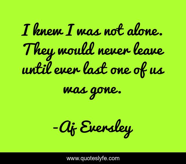 I knew I was not alone. They would never leave until ever last one of us was gone.