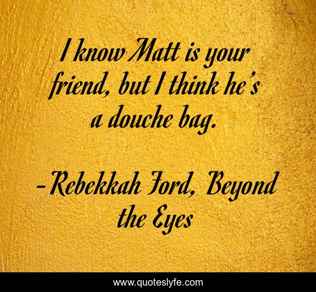 I know Matt is your friend, but I think he’s a douche bag.