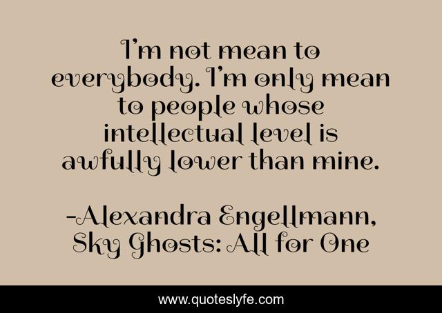 I’m not mean to everybody. I’m only mean to people whose intellectual level is awfully lower than mine.
