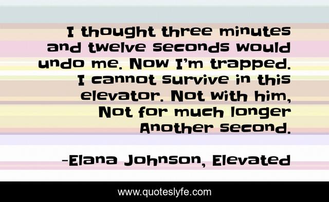 I thought three minutes and twelve seconds would undo me. Now I’m trapped. I cannot survive in this elevator. Not with him, Not for much longer Another second.
