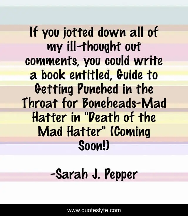 If you jotted down all of my ill-thought out comments, you could write a book entitled, Guide to Getting Punched in the Throat for Boneheads-Mad Hatter in 