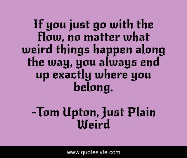 If you just go with the flow, no matter what weird things happen along the way, you always end up exactly where you belong.