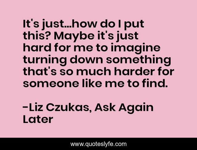 It's just...how do I put this? Maybe it's just hard for me to imagine turning down something that's so much harder for someone like me to find.