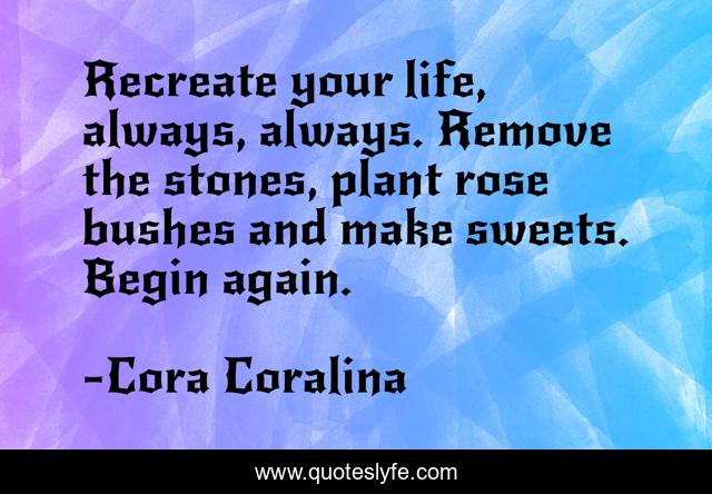 Recreate your life, always, always. Remove the stones, plant rose bushes and make sweets. Begin again.