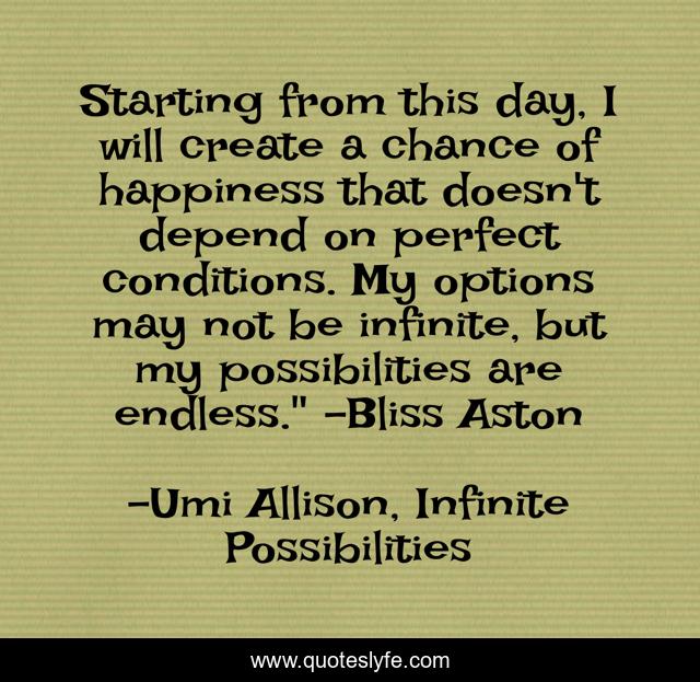 Starting from this day, I will create a chance of happiness that doesn't depend on perfect conditions. My options may not be infinite, but my possibilities are endless.