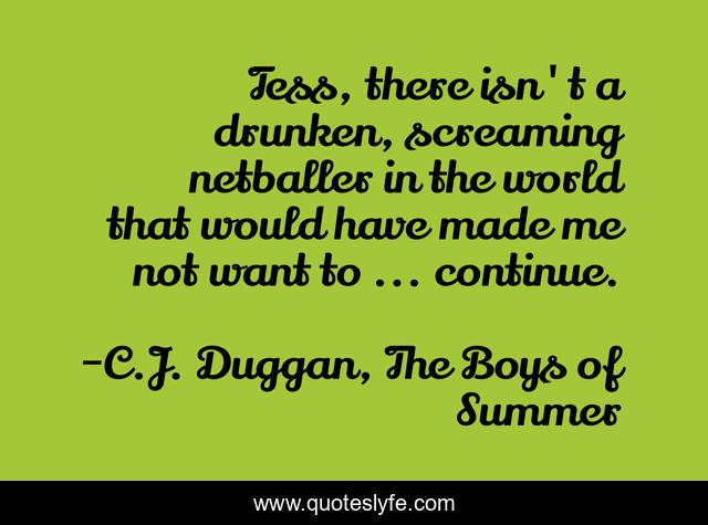 Tess, there isn't a drunken, screaming netballer in the world that would have made me not want to ... continue.