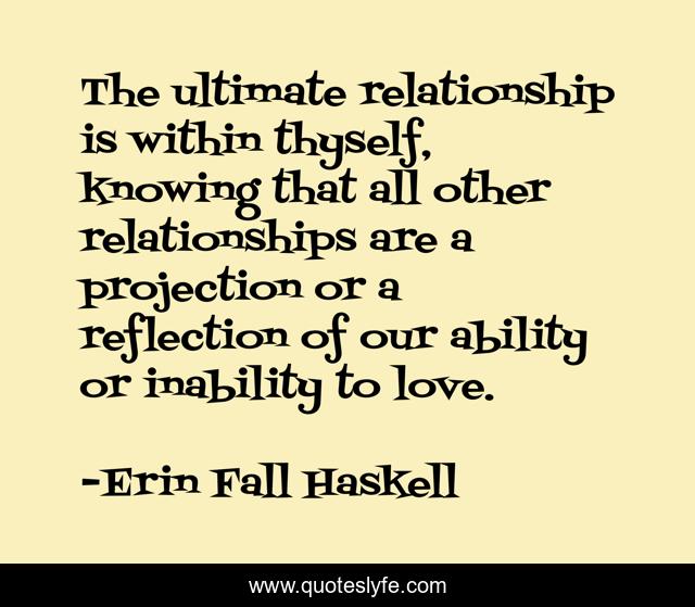 The ultimate relationship is within thyself, knowing that all other relationships are a projection or a reflection of our ability or inability to love.