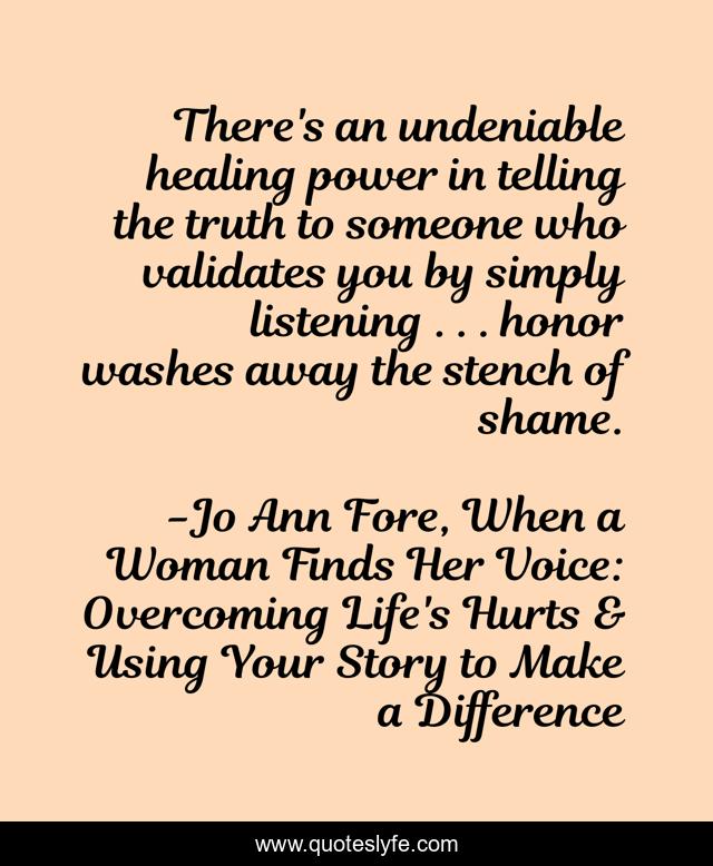 There's an undeniable healing power in telling the truth to someone who validates you by simply listening . . . honor washes away the stench of shame.