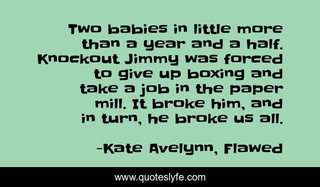 Two babies in little more than a year and a half. Knockout Jimmy was forced to give up boxing and take a job in the paper mill. It broke him, and in turn, he broke us all.