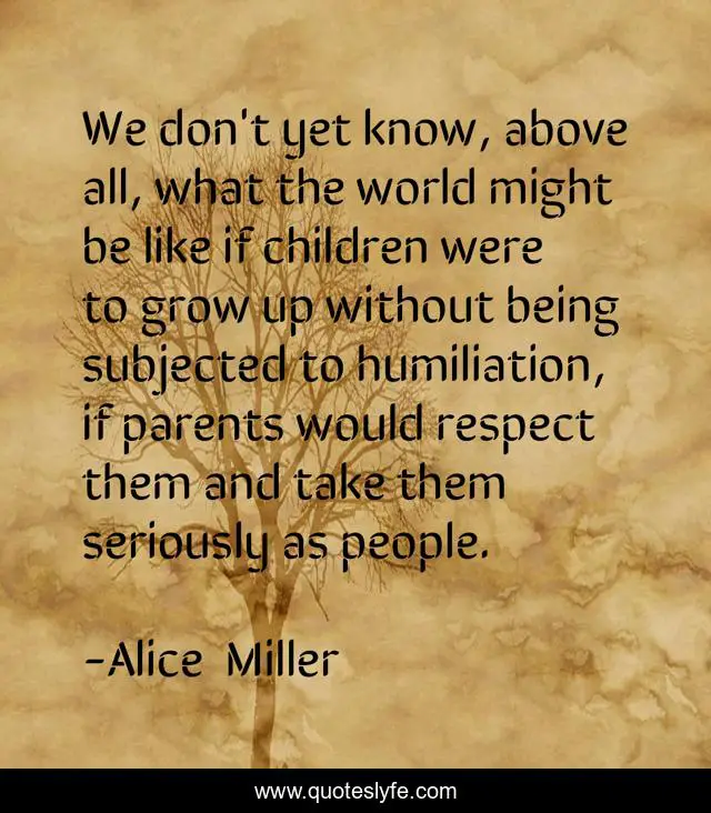 We don't yet know, above all, what the world might be like if children were to grow up without being subjected to humiliation, if parents would respect them and take them seriously as people.