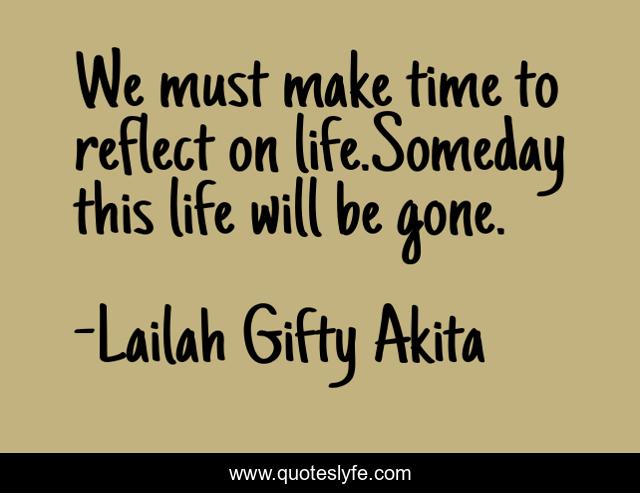 We must make time to reflect on life.Someday this life will be gone.