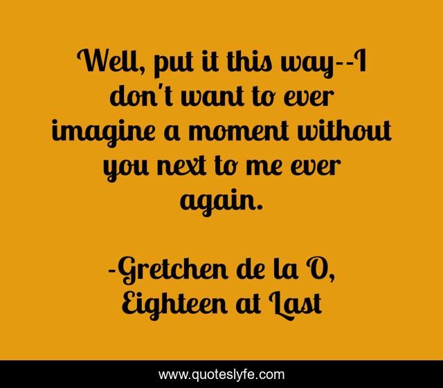 Well, put it this way--I don't want to ever imagine a moment without you next to me ever again.