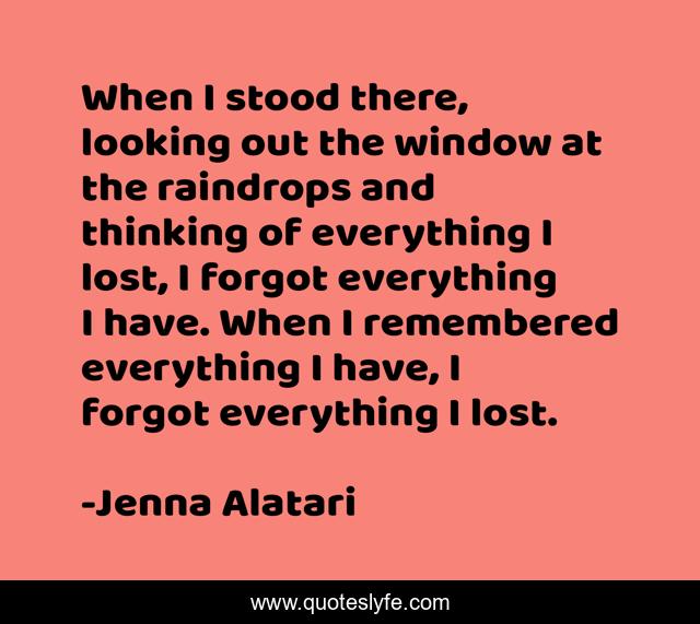 When I stood there, looking out the window at the raindrops and thinking of everything I lost, I forgot everything I have. When I remembered everything I have, I forgot everything I lost.