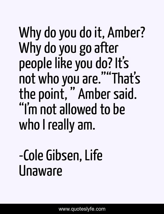 Why do you do it, Amber? Why do you go after people like you do? It’s not who you are.”“That’s the point, ” Amber said. “I’m not allowed to be who I really am.