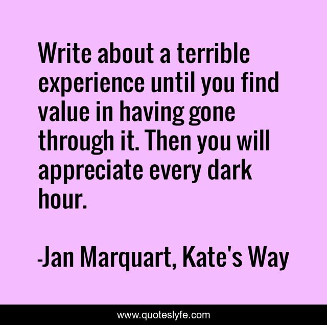 Write about a terrible experience until you find value in having gone through it. Then you will appreciate every dark hour.