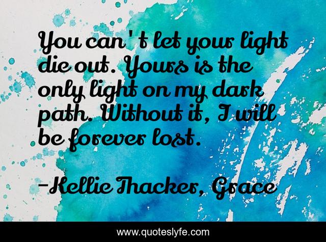You can't let your light die out. Yours is the only light on my dark path. Without it, I will be forever lost.