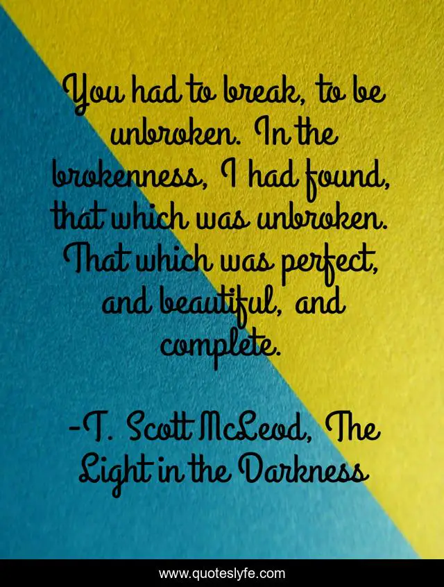 You had to break, to be unbroken. In the brokenness, I had found, that which was unbroken. That which was perfect, and beautiful, and complete.