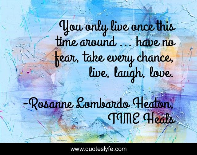 You only live once this time around ... have no fear, take every chance, live, laugh, love.