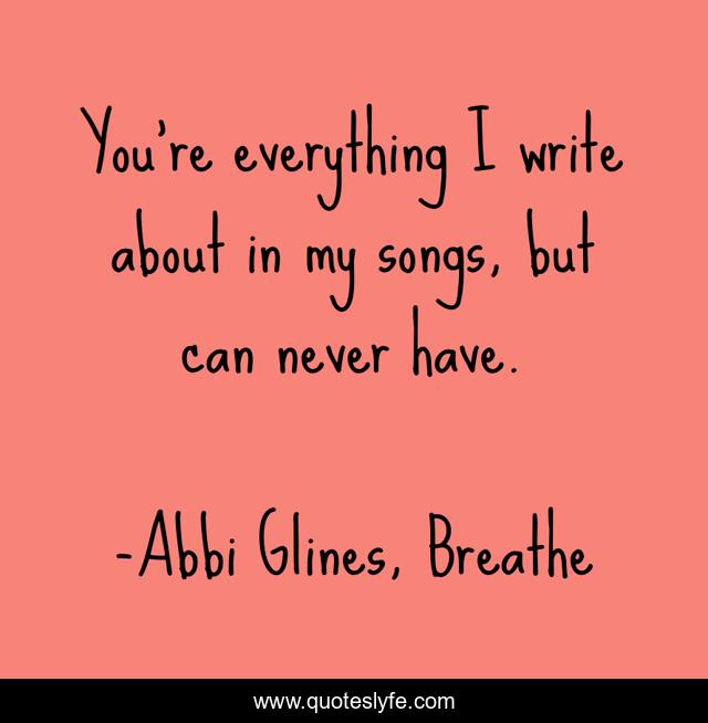You're everything I write about in my songs, but can never have.