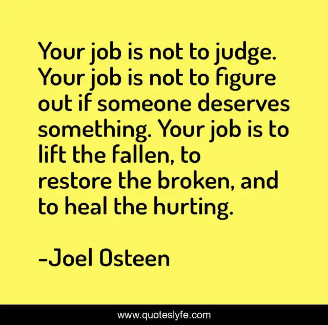Your job is not to judge. Your job is not to figure out if someone deserves something. Your job is to lift the fallen, to restore the broken, and to heal the hurting.