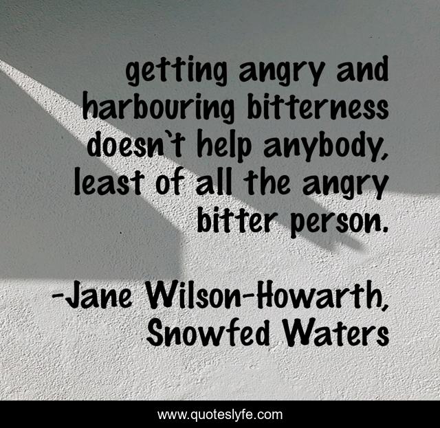 getting angry and harbouring bitterness doesn’t help anybody, least of all the angry bitter person.