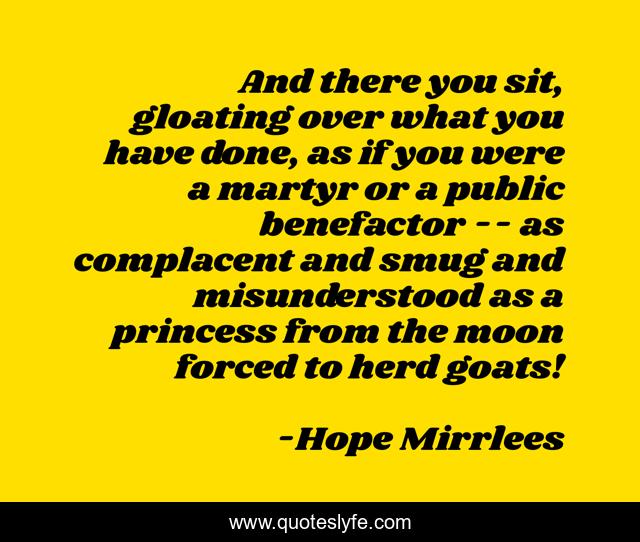 And there you sit, gloating over what you have done, as if you were a martyr or a public benefactor -- as complacent and smug and misunderstood as a princess from the moon forced to herd goats!