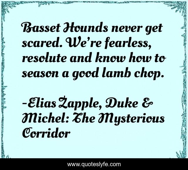 Basset Hounds never get scared. We’re fearless, resolute and know how to season a good lamb chop.