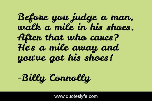 Before you judge a man, walk a mile in his shoes. After that who cares? He's a mile away and you've got his shoes!